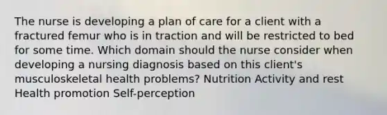 The nurse is developing a plan of care for a client with a fractured femur who is in traction and will be restricted to bed for some time. Which domain should the nurse consider when developing a nursing diagnosis based on this client's musculoskeletal health problems? Nutrition Activity and rest Health promotion Self-perception