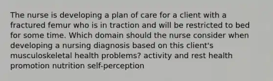 The nurse is developing a plan of care for a client with a fractured femur who is in traction and will be restricted to bed for some time. Which domain should the nurse consider when developing a nursing diagnosis based on this client's musculoskeletal health problems? activity and rest health promotion nutrition self-perception