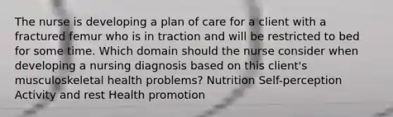 The nurse is developing a plan of care for a client with a fractured femur who is in traction and will be restricted to bed for some time. Which domain should the nurse consider when developing a nursing diagnosis based on this client's musculoskeletal health problems? Nutrition Self-perception Activity and rest Health promotion