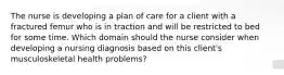 The nurse is developing a plan of care for a client with a fractured femur who is in traction and will be restricted to bed for some time. Which domain should the nurse consider when developing a nursing diagnosis based on this client's musculoskeletal health problems?