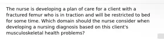 The nurse is developing a plan of care for a client with a fractured femur who is in traction and will be restricted to bed for some time. Which domain should the nurse consider when developing a nursing diagnosis based on this client's musculoskeletal health problems?