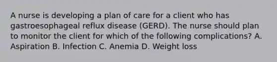 A nurse is developing a plan of care for a client who has gastroesophageal reflux disease (GERD). The nurse should plan to monitor the client for which of the following complications? A. Aspiration B. Infection C. Anemia D. Weight loss