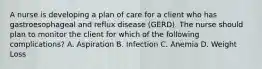 A nurse is developing a plan of care for a client who has gastroesophageal and reflux disease (GERD). The nurse should plan to monitor the client for which of the following complications? A. Aspiration B. Infection C. Anemia D. Weight Loss