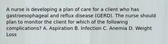 A nurse is developing a plan of care for a client who has gastroesophageal and reflux disease (GERD). The nurse should plan to monitor the client for which of the following complications? A. Aspiration B. Infection C. Anemia D. Weight Loss