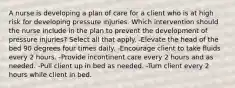 A nurse is developing a plan of care for a client who is at high risk for developing pressure injuries. Which intervention should the nurse include in the plan to prevent the development of pressure injuries? Select all that apply. -Elevate the head of the bed 90 degrees four times daily. -Encourage client to take fluids every 2 hours. -Provide incontinent care every 2 hours and as needed. -Pull client up in bed as needed. -Turn client every 2 hours while client in bed.