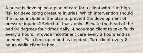 A nurse is developing a plan of care for a client who is at high risk for developing pressure injuries. Which intervention should the nurse include in the plan to prevent the development of pressure injuries? Select all that apply. -Elevate the head of the bed 90 degrees four times daily. -Encourage client to take fluids every 2 hours. -Provide incontinent care every 2 hours and as needed. -Pull client up in bed as needed. -Turn client every 2 hours while client in bed.