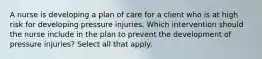 A nurse is developing a plan of care for a client who is at high risk for developing pressure injuries. Which intervention should the nurse include in the plan to prevent the development of pressure injuries? Select all that apply.