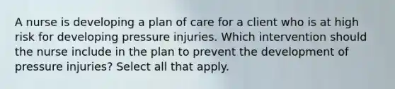 A nurse is developing a plan of care for a client who is at high risk for developing pressure injuries. Which intervention should the nurse include in the plan to prevent the development of pressure injuries? Select all that apply.