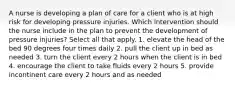 A nurse is developing a plan of care for a client who is at high risk for developing pressure injuries. Which intervention should the nurse include in the plan to prevent the development of pressure injuries? Select all that apply. 1. elevate the head of the bed 90 degrees four times daily 2. pull the client up in bed as needed 3. turn the client every 2 hours when the client is in bed 4. encourage the client to take fluids every 2 hours 5. provide incontinent care every 2 hours and as needed