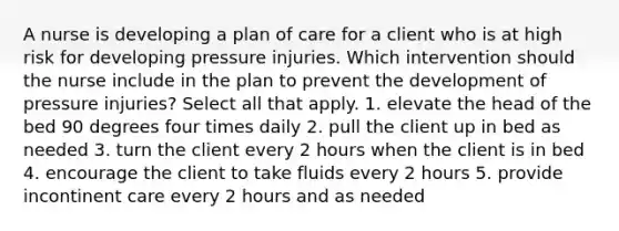 A nurse is developing a plan of care for a client who is at high risk for developing pressure injuries. Which intervention should the nurse include in the plan to prevent the development of pressure injuries? Select all that apply. 1. elevate the head of the bed 90 degrees four times daily 2. pull the client up in bed as needed 3. turn the client every 2 hours when the client is in bed 4. encourage the client to take fluids every 2 hours 5. provide incontinent care every 2 hours and as needed