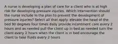 A nurse is developing a plan of care for a client who is at high risk for developing pressure injuries. Which intervention should the nurse include in the plan to prevent the development of pressure injuries? Select all that apply. elevate the head of the bed 90 degrees four times daily provide incontinent care every 2 hours and as needed pull the client up in bed as needed turn the client every 2 hours when the client is in bed encourage the client to take fluids every 2 hours