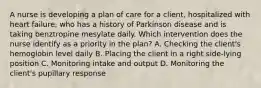 A nurse is developing a plan of care for a client, hospitalized with heart failure, who has a history of Parkinson disease and is taking benztropine mesylate daily. Which intervention does the nurse identify as a priority in the plan? A. Checking the client's hemoglobin level daily B. Placing the client in a right side-lying position C. Monitoring intake and output D. Monitoring the client's pupillary response