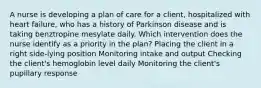 A nurse is developing a plan of care for a client, hospitalized with heart failure, who has a history of Parkinson disease and is taking benztropine mesylate daily. Which intervention does the nurse identify as a priority in the plan? Placing the client in a right side-lying position Monitoring intake and output Checking the client's hemoglobin level daily Monitoring the client's pupillary response