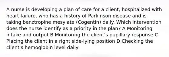 A nurse is developing a plan of care for a client, hospitalized with heart failure, who has a history of Parkinson disease and is taking benztropine mesylate (Cogentin) daily. Which intervention does the nurse identify as a priority in the plan? A Monitoring intake and output B Monitoring the client's pupillary response C Placing the client in a right side-lying position D Checking the client's hemoglobin level daily