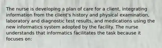 The nurse is developing a plan of care for a client, integrating information from the client's history and physical examination, laboratory and diagnostic test results, and medications using the new informatics system adopted by the facility. The nurse understands that informatics facilitates the task because it focuses on: