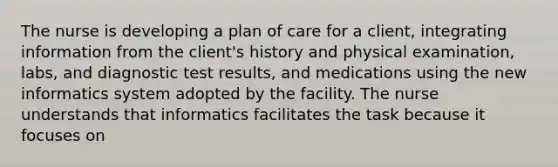 The nurse is developing a plan of care for a client, integrating information from the client's history and physical examination, labs, and diagnostic test results, and medications using the new informatics system adopted by the facility. The nurse understands that informatics facilitates the task because it focuses on