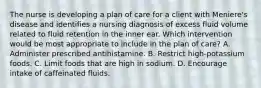 The nurse is developing a plan of care for a client with Meniere's disease and identifies a nursing diagnosis of excess fluid volume related to fluid retention in the inner ear. Which intervention would be most appropriate to include in the plan of care? A. Administer prescribed antihistamine. B. Restrict high-potassium foods. C. Limit foods that are high in sodium. D. Encourage intake of caffeinated fluids.