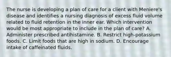 The nurse is developing a plan of care for a client with Meniere's disease and identifies a nursing diagnosis of excess fluid volume related to fluid retention in the inner ear. Which intervention would be most appropriate to include in the plan of care? A. Administer prescribed antihistamine. B. Restrict high-potassium foods. C. Limit foods that are high in sodium. D. Encourage intake of caffeinated fluids.