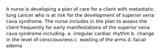 A nurse is developing a plan of care for a client with metastatic lung cancer who is at risk for the development of superior vena cava syndrome. The nurse includes in the plan to assess the client frequently for early manifestations of the superior vena cava syndrome including- a. irregular cardiac rhythm b. change in the level of consciousness c. wasting of the arms d. facial edema