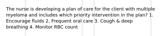 The nurse is developing a plan of care for the client with multiple myeloma and includes which priority intervention in the plan? 1. Encourage fluids 2. Frequent oral care 3. Cough & deep breathing 4. Monitor RBC count