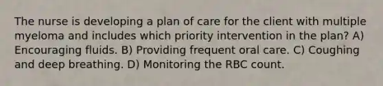 The nurse is developing a plan of care for the client with multiple myeloma and includes which priority intervention in the plan? A) Encouraging fluids. B) Providing frequent oral care. C) Coughing and deep breathing. D) Monitoring the RBC count.