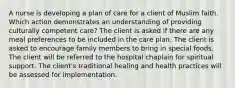 A nurse is developing a plan of care for a client of Muslim faith. Which action demonstrates an understanding of providing culturally competent care? The client is asked if there are any meal preferences to be included in the care plan. The client is asked to encourage family members to bring in special foods. The client will be referred to the hospital chaplain for spiritual support. The client's traditional healing and health practices will be assessed for implementation.