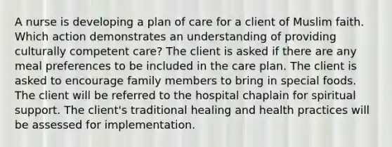 A nurse is developing a plan of care for a client of Muslim faith. Which action demonstrates an understanding of providing culturally competent care? The client is asked if there are any meal preferences to be included in the care plan. The client is asked to encourage family members to bring in special foods. The client will be referred to the hospital chaplain for spiritual support. The client's traditional healing and health practices will be assessed for implementation.