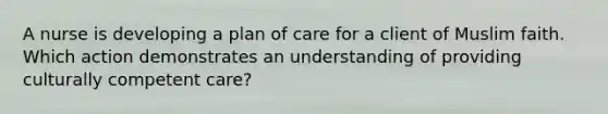 A nurse is developing a plan of care for a client of Muslim faith. Which action demonstrates an understanding of providing culturally competent care?