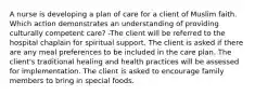 A nurse is developing a plan of care for a client of Muslim faith. Which action demonstrates an understanding of providing culturally competent care? -The client will be referred to the hospital chaplain for spiritual support. The client is asked if there are any meal preferences to be included in the care plan. The client's traditional healing and health practices will be assessed for implementation. The client is asked to encourage family members to bring in special foods.