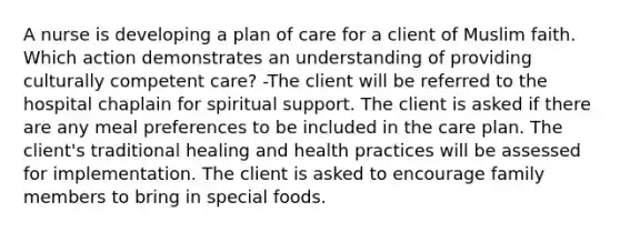 A nurse is developing a plan of care for a client of Muslim faith. Which action demonstrates an understanding of providing culturally competent care? -The client will be referred to the hospital chaplain for spiritual support. The client is asked if there are any meal preferences to be included in the care plan. The client's traditional healing and health practices will be assessed for implementation. The client is asked to encourage family members to bring in special foods.