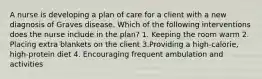 A nurse is developing a plan of care for a client with a new diagnosis of Graves disease. Which of the following interventions does the nurse include in the plan? 1. Keeping the room warm 2. Placing extra blankets on the client 3.Providing a high-calorie, high-protein diet 4. Encouraging frequent ambulation and activities