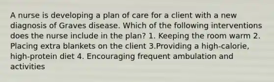 A nurse is developing a plan of care for a client with a new diagnosis of Graves disease. Which of the following interventions does the nurse include in the plan? 1. Keeping the room warm 2. Placing extra blankets on the client 3.Providing a high-calorie, high-protein diet 4. Encouraging frequent ambulation and activities