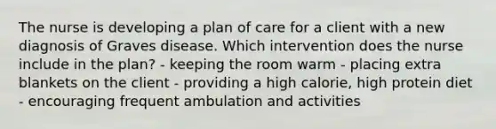 The nurse is developing a plan of care for a client with a new diagnosis of Graves disease. Which intervention does the nurse include in the plan? - keeping the room warm - placing extra blankets on the client - providing a high calorie, high protein diet - encouraging frequent ambulation and activities