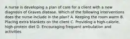 A nurse is developing a plan of care for a client with a new diagnosis of Graves disease. Which of the following interventions does the nurse include in the plan? A. Keeping the room warm B. Placing extra blankets on the client C. Providing a high-calorie, high-protein diet D. Encouraging frequent ambulation and activities