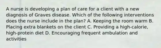 A nurse is developing a plan of care for a client with a new diagnosis of Graves disease. Which of the following interventions does the nurse include in the plan? A. Keeping the room warm B. Placing extra blankets on the client C. Providing a high-calorie, high-protein diet D. Encouraging frequent ambulation and activities