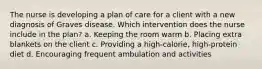 The nurse is developing a plan of care for a client with a new diagnosis of Graves disease. Which intervention does the nurse include in the plan? a. Keeping the room warm b. Placing extra blankets on the client c. Providing a high-calorie, high-protein diet d. Encouraging frequent ambulation and activities