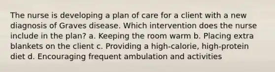 The nurse is developing a plan of care for a client with a new diagnosis of Graves disease. Which intervention does the nurse include in the plan? a. Keeping the room warm b. Placing extra blankets on the client c. Providing a high-calorie, high-protein diet d. Encouraging frequent ambulation and activities