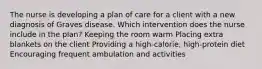 The nurse is developing a plan of care for a client with a new diagnosis of Graves disease. Which intervention does the nurse include in the plan? Keeping the room warm Placing extra blankets on the client Providing a high-calorie, high-protein diet Encouraging frequent ambulation and activities