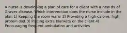 A nurse is developing a plan of care for a client with a new dx of Graves disease. Which intervention does the nurse include in the plan 1) Keeping the room warm 2) Providing a high-calorie, high-protein diet 3) Placing extra blankets on the client 4) Encouraging frequent ambulation and activities