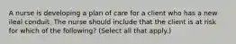 A nurse is developing a plan of care for a client who has a new ileal conduit. The nurse should include that the client is at risk for which of the following? (Select all that apply.)