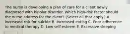 The nurse is developing a plan of care for a client newly diagnosed with bipolar disorder. Which​ high-risk factor should the nurse address for the​ client? (Select all that​ apply.) A. Increased risk for suicide B. Increased eating C. Poor adherence to medical therapy D. Low​ self-esteem E. Excessive sleeping