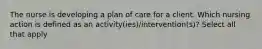 The nurse is developing a plan of care for a client. Which nursing action is defined as an activity(ies)/intervention(s)? Select all that apply