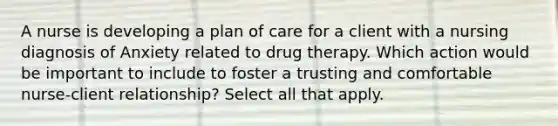 A nurse is developing a plan of care for a client with a nursing diagnosis of Anxiety related to drug therapy. Which action would be important to include to foster a trusting and comfortable nurse-client relationship? Select all that apply.