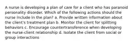 A nurse is developing a plan of care for a client who has paranoid personality disorder. Which of the following actions should the nurse include in the plan? a. Provide written information about the client's treatment plan b. Monitor the client for splitting behaviors c. Encourage countertransference when developing the nurse-client relationship d. Isolate the client from social or group interactions