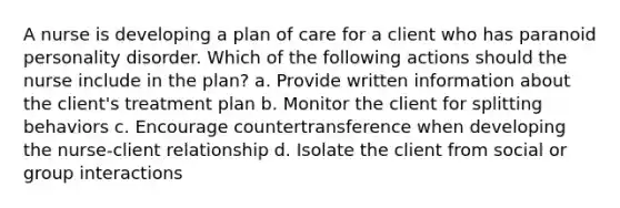 A nurse is developing a plan of care for a client who has paranoid personality disorder. Which of the following actions should the nurse include in the plan? a. Provide written information about the client's treatment plan b. Monitor the client for splitting behaviors c. Encourage countertransference when developing the nurse-client relationship d. Isolate the client from social or group interactions