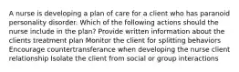 A nurse is developing a plan of care for a client who has paranoid personality disorder. Which of the following actions should the nurse include in the plan? Provide written information about the clients treatment plan Monitor the client for splitting behaviors Encourage countertransferance when developing the nurse client relationship Isolate the client from social or group interactions