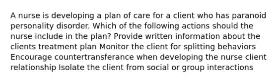 A nurse is developing a plan of care for a client who has paranoid personality disorder. Which of the following actions should the nurse include in the plan? Provide written information about the clients treatment plan Monitor the client for splitting behaviors Encourage countertransferance when developing the nurse client relationship Isolate the client from social or group interactions