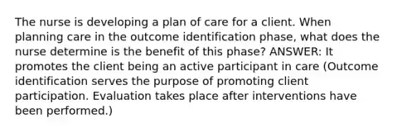 The nurse is developing a plan of care for a client. When planning care in the outcome identification phase, what does the nurse determine is the benefit of this phase? ANSWER: It promotes the client being an active participant in care (Outcome identification serves the purpose of promoting client participation. Evaluation takes place after interventions have been performed.)