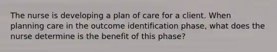 The nurse is developing a plan of care for a client. When planning care in the outcome identification phase, what does the nurse determine is the benefit of this phase?