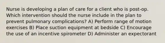 Nurse is developing a plan of care for a client who is post-op. Which intervention should the nurse include in the plan to prevent pulmonary complications? A) Perform range of motion exercises B) Place suction equipment at bedside C) Encourage the use of an incentive spirometer D) Administer an expectorant